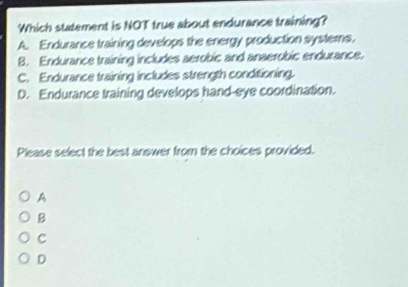 which statement is not true about endurance training? a. endurance training develops the energy production systems. b. endurance training includes aerobic and anaerobic endurance. c. endurance training includes strength conditioning. d. endurance training develops hand - eye coordination. please select the best answer from the choices provided. o a o b o c o d