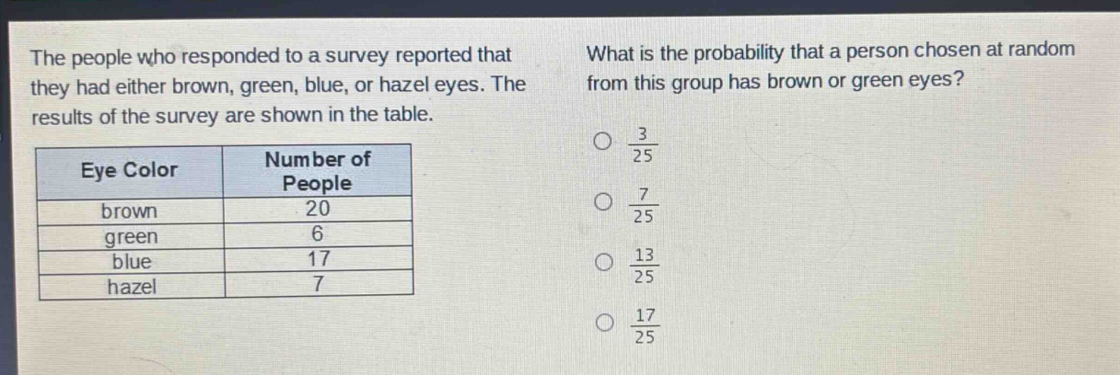 the people who responded to a survey reported that they had either brown, green, blue, or hazel eyes. the results of the survey are shown in the table.\n| eye color | number of people |\n| ---- | ---- |\n| brown | 20 |\n| green | 6 |\n| blue | 17 |\n| hazel | 7 |\nwhat is the probability that a person chosen at random from this group has brown or green eyes?\n$\frac{3}{25}$\n$\frac{7}{25}$\n$\frac{13}{25}$\n$\frac{17}{25}$