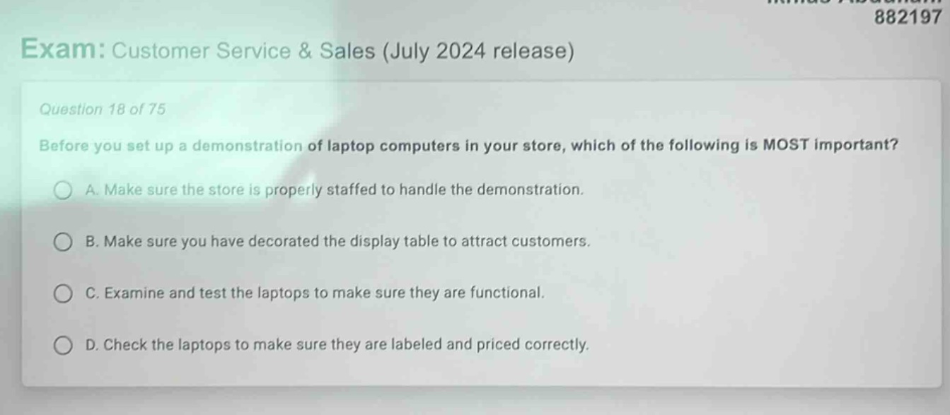 exam: customer service & sales (july 2024 release)\nquestion 18 of 75\nbefore you set up a demonstration of laptop computers in your store, which of the following is most important?\na. make sure the store is properly staffed to handle the demonstration.\nb. make sure you have decorated the display table to attract customers.\nc. examine and test the laptops to make sure they are functional.\nd. check the laptops to make sure they are labeled and priced correctly.
