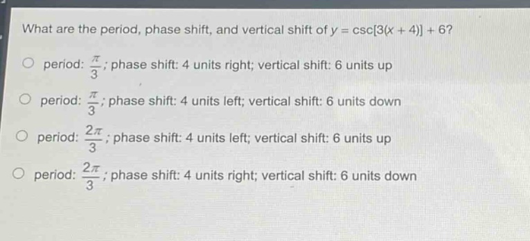 what are the period, phase shift, and vertical shift of y = csc3(x + 4) + 6?\nperiod: $\frac{pi}{3}$; phase shift: 4 units right; vertical shift: 6 units up\nperiod: $\frac{pi}{3}$; phase shift: 4 units left; vertical shift: 6 units down\nperiod: $\frac{2pi}{3}$; phase shift: 4 units left; vertical shift: 6 units up\nperiod: $\frac{2pi}{3}$; phase shift: 4 units right; vertical shift: 6 units down