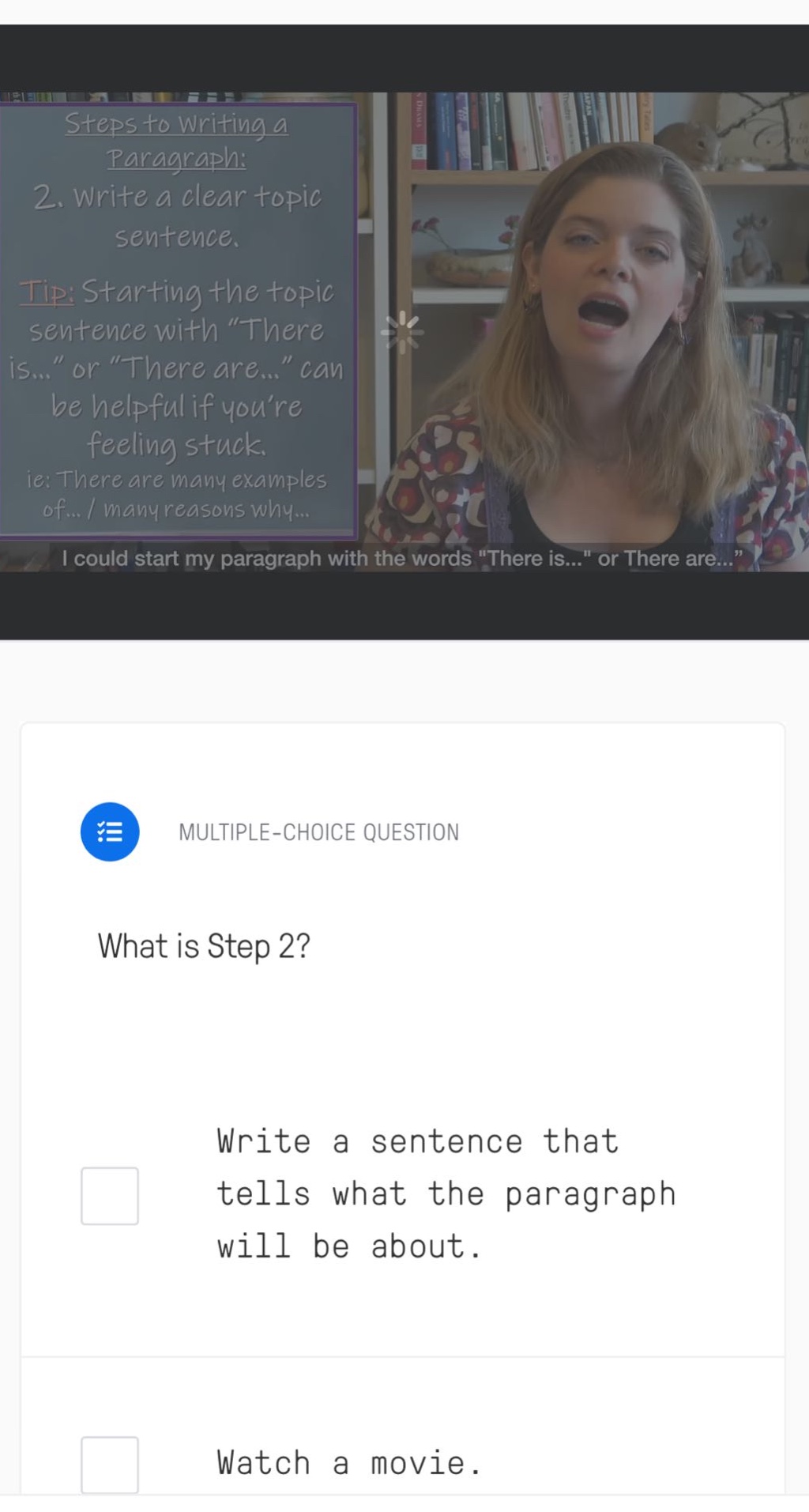 steps to writing a paragraph: 2. write a clear topic sentence. tip: starting the topic sentence with “there is...” or “there are...” can be helpful if you’re feeling stuck. ie: there are many examples of... / many reasons why... i could start my paragraph with the words \there is...\ or there are...\ multiple - choice question what is step 2? write a sentence that tells what the paragraph will be about. watch a movie.