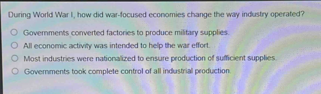 during world war i, how did war - focused economies change the way industry operated?\ngovernments converted factories to produce military supplies.\nall economic activity was intended to help the war effort.\nmost industries were nationalized to ensure production of sufficient supplies.\ngovernments took complete control of all industrial production.
