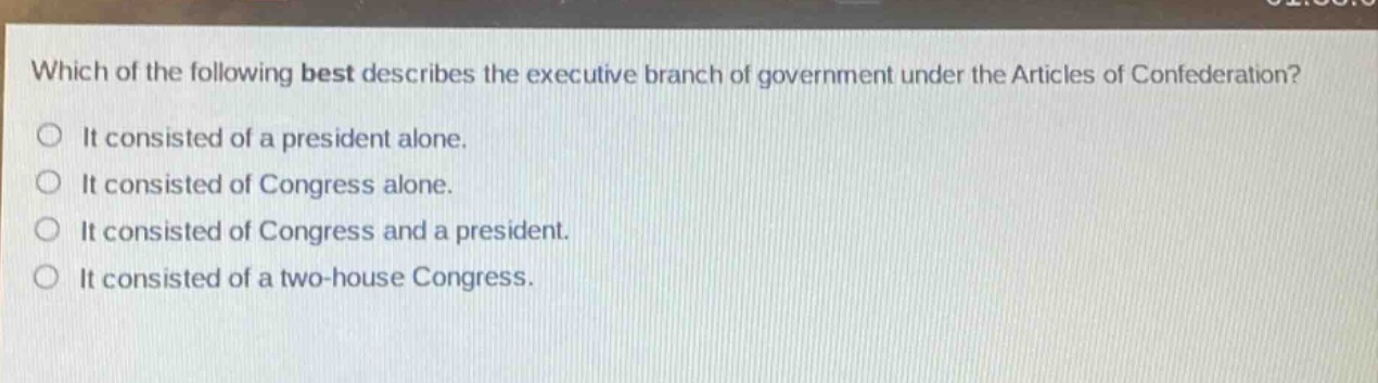 which of the following best describes the executive branch of government under the articles of confederation?\nit consisted of a president alone.\nit consisted of congress alone.\nit consisted of congress and a president.\nit consisted of a two - house congress.