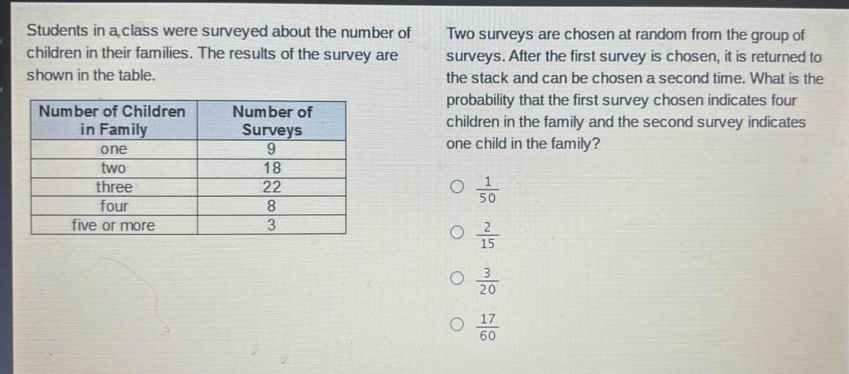 students in a class were surveyed about the number of children in their families. the results of the survey are shown in the table.\n|number of children in family|number of surveys|\n|----|----|\n|one|9|\n|two|18|\n|three|22|\n|four|8|\n|five or more|3|\ntwo surveys are chosen at random from the group of surveys. after the first survey is chosen, it is returned to the stack and can be chosen a second time. what is the probability that the first survey chosen indicates four children in the family and the second survey indicates one child in the family?\n○ $\frac{1}{50}$\n○ $\frac{2}{15}$\n○ $\frac{3}{20}$\n○ $\frac{17}{60}$