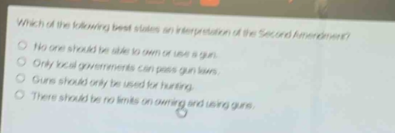 which of the following best states an interpretation of the second amendment?\nno one should be able to own or use a gun.\nonly local governments can pass gun laws.\nguns should only be used for hunting.\nthere should be no limits on owning and using guns.