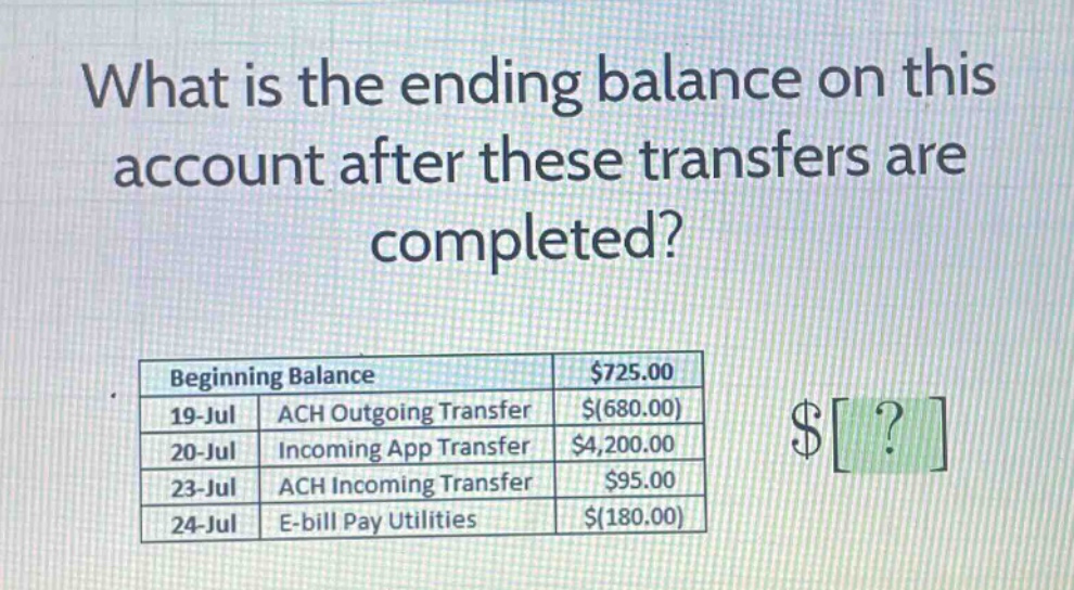 what is the ending balance on this account after these transfers are completed?\nbeginning balance $725.00\n19 - jul ach outgoing transfer $(680.00)\n20 - jul incoming app transfer $4,200.00\n23 - jul ach incoming transfer $95.00\n24 - jul e - bill pay utilities $(180.00)