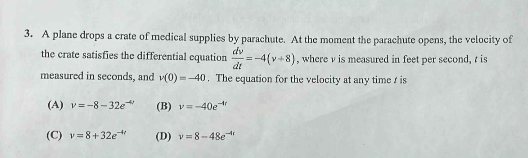 3. a plane drops a crate of medical supplies by parachute. at the moment the parachute opens, the velocity of the crate satisfies the differential equation $\frac{dv}{dt}=-4(v + 8)$, where $v$ is measured in feet per second, $t$ is measured in seconds, and $v(0)=-40$. the equation for the velocity at any time $t$ is (a) $v=-8 - 32e^{-4t}$ (b) $v=-40e^{-4t}$ (c) $v=8 + 32e^{-4t}$ (d) $v=8 - 48e^{-4t}$