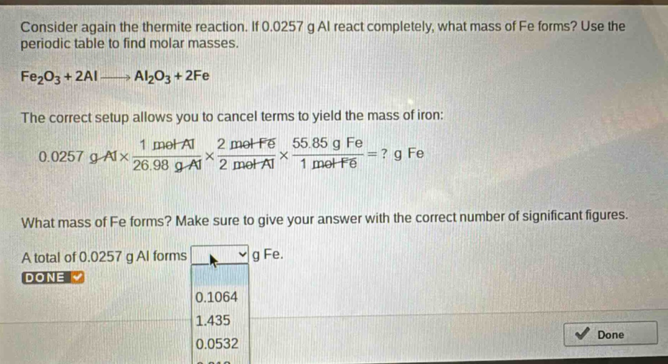consider again the thermite reaction. if 0.0257 g al react completely, what mass of fe forms? use the periodic table to find molar masses.\nfe₂o₃ + 2al → al₂o₃ + 2fe\nthe correct setup allows you to cancel terms to yield the mass of iron:\n0.0257 g al×\\frac{1 mol al}{26.98 g al}×\\frac{2 mol fe}{2 mol al}×\\frac{55.85 g fe}{1 mol fe}=? g fe\nwhat mass of fe forms? make sure to give your answer with the correct number of significant figures.\na total of 0.0257 g al forms g fe.\ndone\n0.1064\n1.435\n0.0532