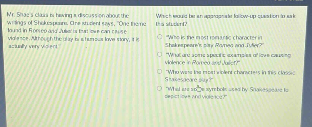 mr. shaes class is having a discussion about the writings of shakespeare. one student says, \one theme found in romeo and juliet is that love can cause violence. although the play is a famous love story, it is actually very violent.\ which would be an appropriate follow - up question to ask this student? \who is the most romantic character in shakespeares play romeo and juliet?\ \what are some specific examples of love causing violence in romeo and juliet?\ \who were the most violent characters in this classic shakespeare play?\ \what are some symbols used by shakespeare to depict love and violence?\