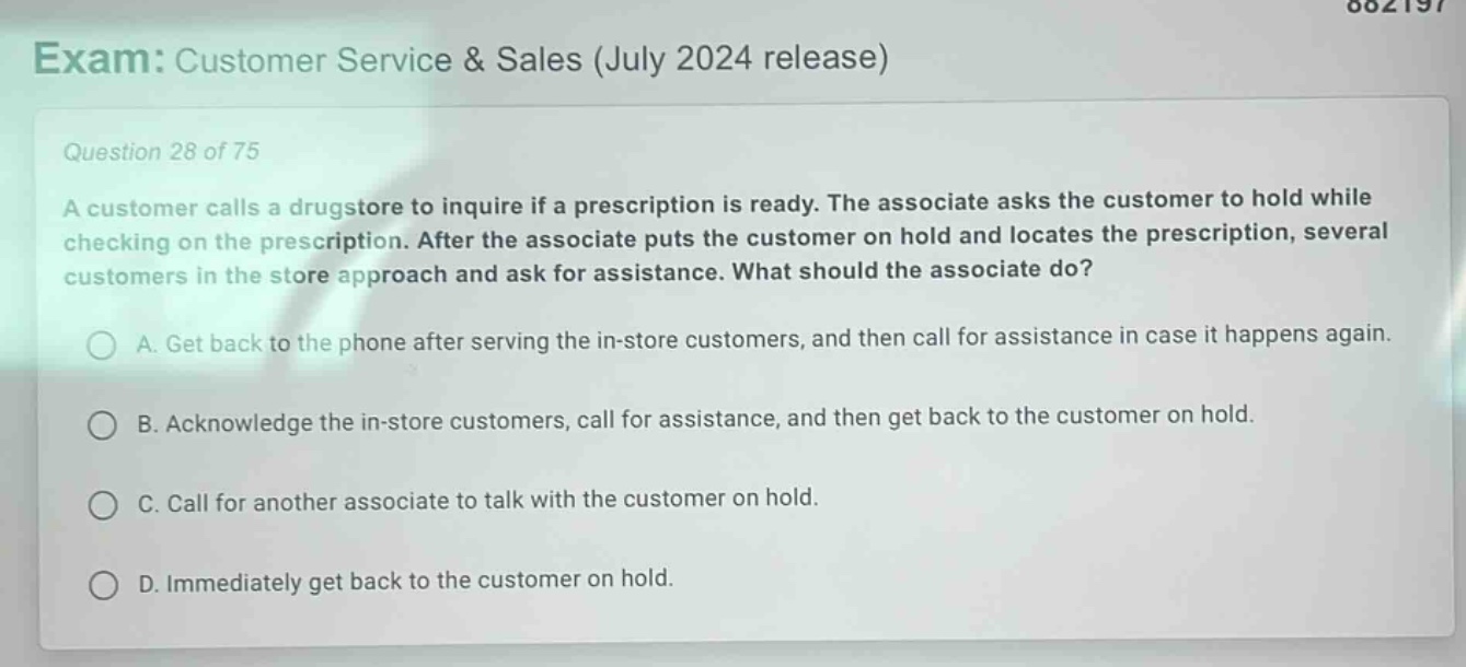 exam: customer service & sales (july 2024 release)\nquestion 28 of 75\na customer calls a drugstore to inquire if a prescription is ready. the associate asks the customer to hold while checking on the prescription. after the associate puts the customer on hold and locates the prescription, several customers in the store approach and ask for assistance. what should the associate do?\na. get back to the phone after serving the in - store customers, and then call for assistance in case it happens again.\nb. acknowledge the in - store customers, call for assistance, and then get back to the customer on hold.\nc. call for another associate to talk with the customer on hold.\nd. immediately get back to the customer on hold.