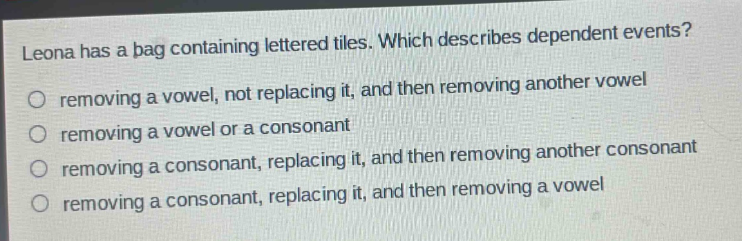 leona has a bag containing lettered tiles. which describes dependent events?\nremoving a vowel, not replacing it, and then removing another vowel\nremoving a vowel or a consonant\nremoving a consonant, replacing it, and then removing another consonant\nremoving a consonant, replacing it, and then removing a vowel