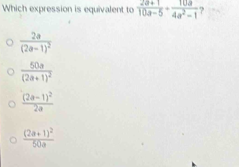 which expression is equivalent to $\frac{2a + 1}{10a - 5}+\frac{10a}{4a^{2}-1}$?\n$\frac{2a}{(2a - 1)^{2}}$\n$\frac{50a}{(2a + 1)^{2}}$\n$\frac{(2a - 1)^{2}}{2a}$\n$\frac{(2a + 1)^{2}}{50a}$