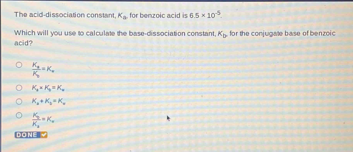 the acid - dissociation constant, $k_a$, for benzoic acid is $6.5\times10^{-5}$. which will you use to calculate the base - dissociation constant, $k_b$, for the conjugate base of benzoic acid?\n$\frac{k_a}{k_b}=k_w$\n$k_a\times k_b = k_w$\n$k_a+k_b = k_w$\n$\frac{k_b}{k_a}=k_w$\ndone