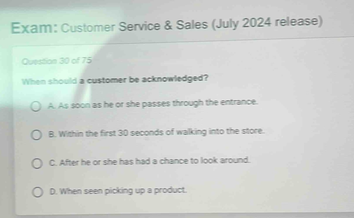 exam: customer service & sales (july 2024 release)\nquestion 30 of 75\nwhen should a customer be acknowledged?\na. as soon as he or she passes through the entrance.\nb. within the first 30 seconds of walking into the store.\nc. after he or she has had a chance to look around.\nd. when seen picking up a product.