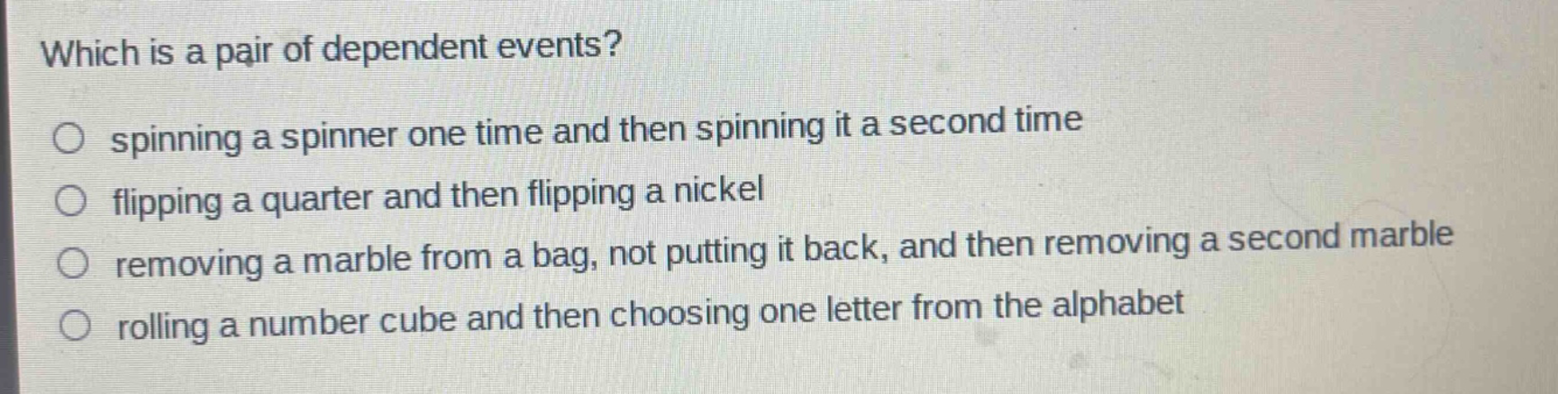 which is a pair of dependent events?\nspinning a spinner one time and then spinning it a second time\nflipping a quarter and then flipping a nickel\nremoving a marble from a bag, not putting it back, and then removing a second marble\nrolling a number cube and then choosing one letter from the alphabet