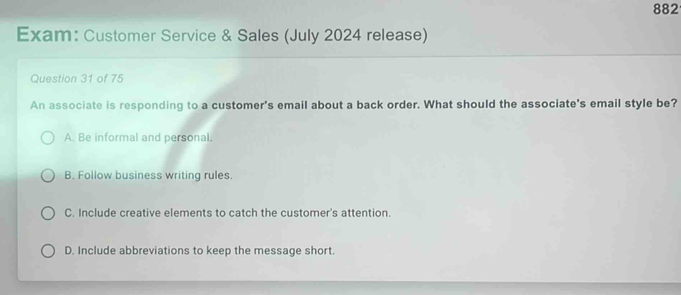 exam: customer service & sales (july 2024 release)\nquestion 31 of 75\nan associate is responding to a customers email about a back - order. what should the associates email style be?\na. be informal and personal.\nb. follow business writing rules.\nc. include creative elements to catch the customers attention.\nd. include abbreviations to keep the message short.