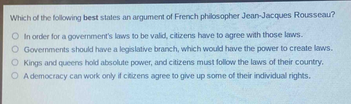 which of the following best states an argument of french philosopher jean - jacques rousseau?\nin order for a governments laws to be valid, citizens have to agree with those laws.\ngovernments should have a legislative branch, which would have the power to create laws.\nkings and queens hold absolute power, and citizens must follow the laws of their country.\na democracy can work only if citizens agree to give up some of their individual rights.
