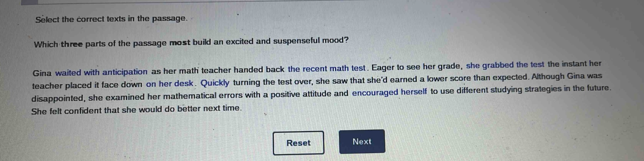 select the correct texts in the passage.\nwhich three parts of the passage most build an excited and suspenseful mood?\ngina waited with anticipation as her math teacher handed back the recent math test. eager to see her grade, she grabbed the test the instant her teacher placed it face down on her desk. quickly turning the test over, she saw that shed earned a lower score than expected. although gina was disappointed, she examined her mathematical errors with a positive attitude and encouraged herself to use different studying strategies in the future. she felt confident that she would do better next time.