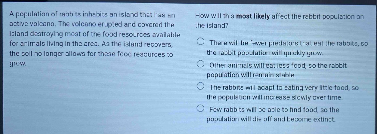 a population of rabbits inhabits an island that has an active volcano. the volcano erupted and covered the island destroying most of the food resources available for animals living in the area. as the island recovers, the soil no longer allows for these food resources to grow. how will this most likely affect the rabbit population on the island? there will be fewer predators that eat the rabbits, so the rabbit population will quickly grow. other animals will eat less food, so the rabbit population will remain stable. the rabbits will adapt to eating very little food, so the population will increase slowly over time. few rabbits will be able to find food, so the population will die off and become extinct.