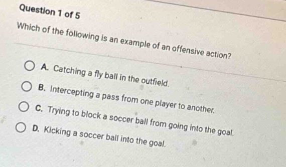 question 1 of 5\nwhich of the following is an example of an offensive action?\na. catching a fly ball in the outfield.\nb. intercepting a pass from one player to another.\nc. trying to block a soccer ball from going into the goal.\nd. kicking a soccer ball into the goal.