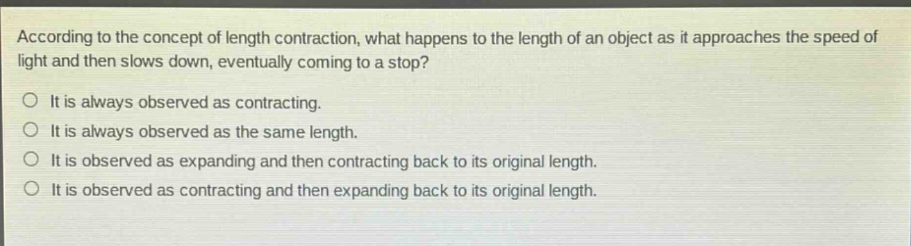 according to the concept of length contraction, what happens to the length of an object as it approaches the speed of light and then slows down, eventually coming to a stop?\no it is always observed as contracting.\no it is always observed as the same length.\no it is observed as expanding and then contracting back to its original length.\no it is observed as contracting and then expanding back to its original length.