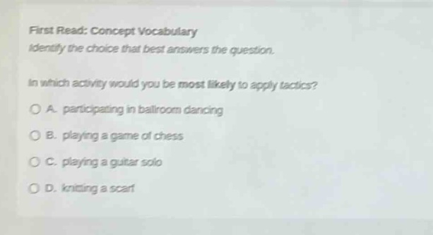 first read: concept vocabulary\nidentify the choice that best answers the question.\nin which activity would you be most likely to apply tactics?\na. participating in ballroom dancing\nb. playing a game of chess\nc. playing a guitar solo\nd. knitting a scarf