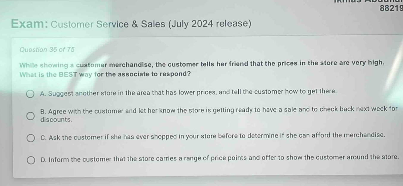 exam: customer service & sales (july 2024 release)\nquestion 36 of 75\nwhile showing a customer merchandise, the customer tells her friend that the prices in the store are very high. what is the best way for the associate to respond?\na. suggest another store in the area that has lower prices, and tell the customer how to get there.\nb. agree with the customer and let her know the store is getting ready to have a sale and to check back next week for discounts.\nc. ask the customer if she has ever shopped in your store before to determine if she can afford the merchandise.\nd. inform the customer that the store carries a range of price points and offer to show the customer around the store.