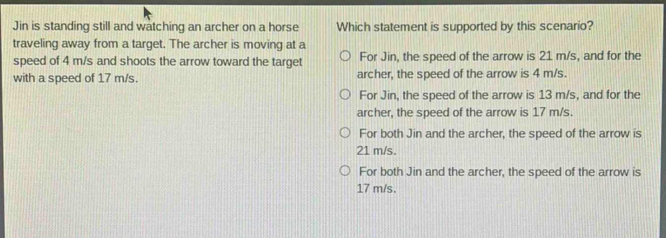 jin is standing still and watching an archer on a horse traveling away from a target. the archer is moving at a speed of 4 m/s and shoots the arrow toward the target with a speed of 17 m/s. which statement is supported by this scenario? for jin, the speed of the arrow is 21 m/s, and for the archer, the speed of the arrow is 4 m/s. for jin, the speed of the arrow is 13 m/s, and for the archer, the speed of the arrow is 17 m/s. for both jin and the archer, the speed of the arrow is 21 m/s. for both jin and the archer, the speed of the arrow is 17 m/s.