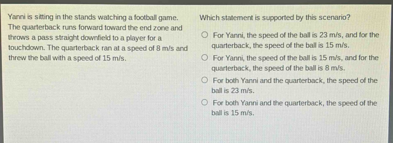 yanni is sitting in the stands watching a football game. the quarterback runs forward toward the end zone and throws a pass straight downfield to a player for a touchdown. the quarterback ran at a speed of 8 m/s and threw the ball with a speed of 15 m/s. which statement is supported by this scenario? for yanni, the speed of the ball is 23 m/s, and for the quarterback, the speed of the ball is 15 m/s. for yanni, the speed of the ball is 15 m/s, and for the quarterback, the speed of the ball is 8 m/s. for both yanni and the quarterback, the speed of the ball is 23 m/s. for both yanni and the quarterback, the speed of the ball is 15 m/s.