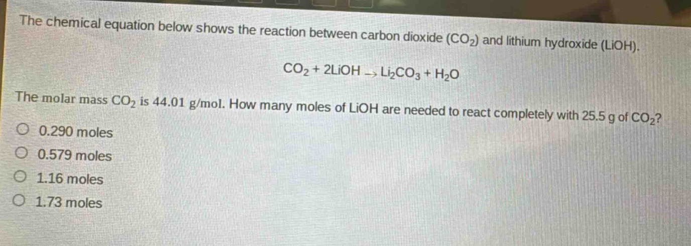 the chemical equation below shows the reaction between carbon dioxide (co₂) and lithium hydroxide (lioh). co₂ + 2lioh → li₂co₃ + h₂o the molar mass co₂ is 44.01 g/mol. how many moles of lioh are needed to react completely with 25.5 g of co₂? 0.290 moles 0.579 moles 1.16 moles 1.73 moles