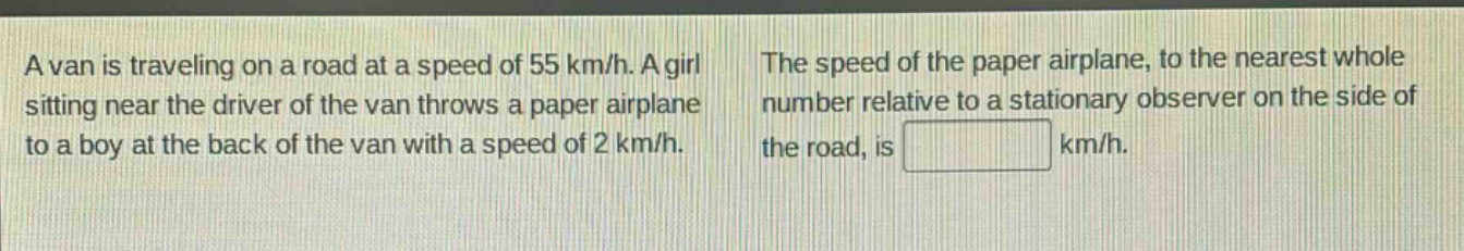 a van is traveling on a road at a speed of 55 km/h. a girl sitting near the driver of the van throws a paper airplane to a boy at the back of the van with a speed of 2 km/h. the speed of the paper airplane, to the nearest whole number relative to a stationary observer on the side of the road, is km/h.