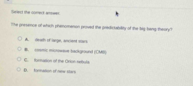 select the correct answer.\nthe presence of which phenomenon proved the predictability of the big - bang theory?\na. death of large, ancient stars\nb. cosmic microwave background (cmb)\nc. formation of the orion nebula\nd. formation of new stars