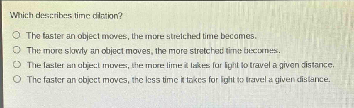 which describes time dilation?\nthe faster an object moves, the more stretched time becomes.\nthe more slowly an object moves, the more stretched time becomes.\nthe faster an object moves, the more time it takes for light to travel a given distance.\nthe faster an object moves, the less time it takes for light to travel a given distance.