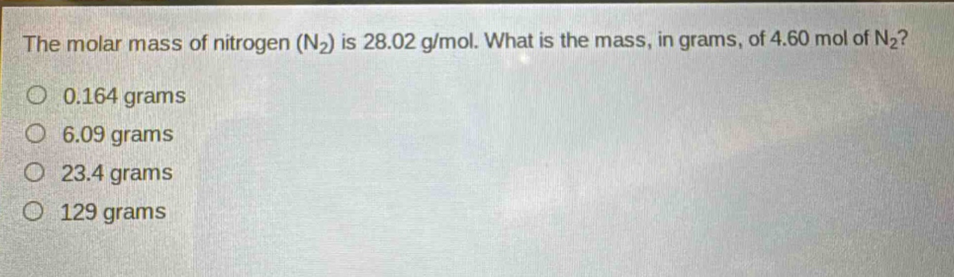 the molar mass of nitrogen (n₂) is 28.02 g/mol. what is the mass, in grams, of 4.60 mol of n₂?\n0.164 grams\n6.09 grams\n23.4 grams\n129 grams