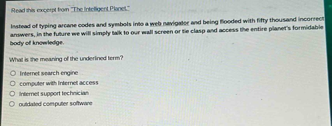 read this excerpt from \the intelligent planet.\ instead of typing arcane codes and symbols into a web navigator and being flooded with fifty thousand incorrect answers, in the future we will simply talk to our wall screen or tie clasp and access the entire planets formidable body of knowledge. what is the meaning of the underlined term? internet search engine computer with internet access internet support technician outdated computer software