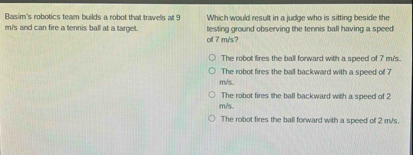 basims robotics team builds a robot that travels at 9 m/s and can fire a tennis ball at a target. which would result in a judge who is sitting beside the testing ground observing the tennis ball having a speed of 7 m/s? the robot fires the ball forward with a speed of 7 m/s. the robot fires the ball backward with a speed of 7 m/s. the robot fires the ball backward with a speed of 2 m/s. the robot fires the ball forward with a speed of 2 m/s.