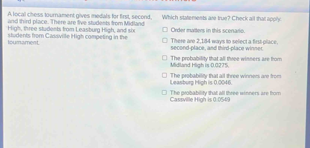 a local chess tournament gives medals for first, second, and third place. there are five students from midland high, three students from leasburg high, and six students from cassville high competing in the tournament. which statements are true? check all that apply. order matters in this scenario. there are 2,184 ways to select a first - place, second - place, and third - place winner. the probability that all three winners are from midland high is 0.0275. the probability that all three winners are from leasburg high is 0.0046. the probability that all three winners are from cassville high is 0.0549
