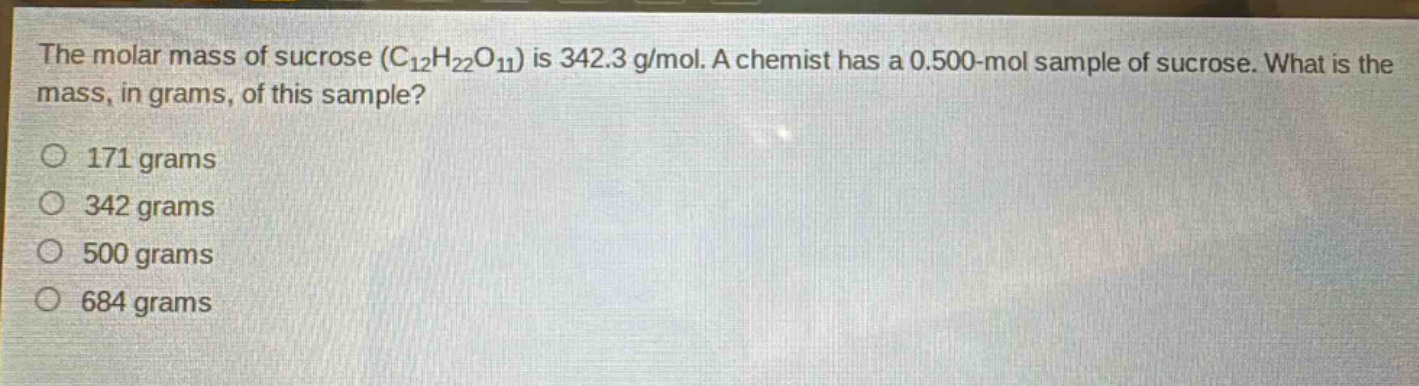 the molar mass of sucrose ($c_{12}h_{22}o_{11}$) is 342.3 g/mol. a chemist has a 0.500 - mol sample of sucrose. what is the mass, in grams, of this sample?\n171 grams\n342 grams\n500 grams\n684 grams
