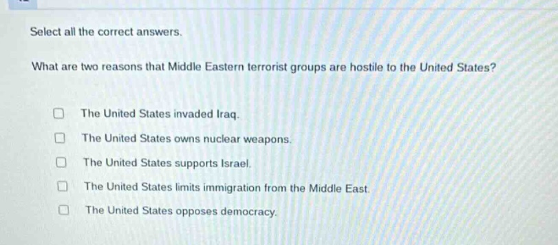 select all the correct answers.\nwhat are two reasons that middle eastern terrorist groups are hostile to the united states?\n□ the united states invaded iraq.\n□ the united states owns nuclear weapons.\n□ the united states supports israel.\n□ the united states limits immigration from the middle east.\n□ the united states opposes democracy.