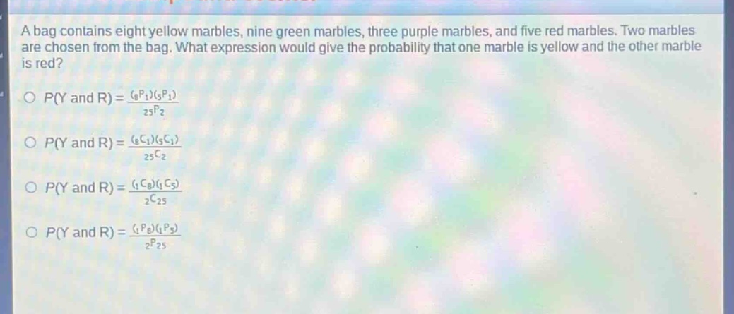 a bag contains eight yellow marbles, nine green marbles, three purple marbles, and five red marbles. two marbles are chosen from the bag. what expression would give the probability that one marble is yellow and the other marble is red?\n$p(y\\text{ and }r)=\\frac{(_{8}p_{1})(_{5}p_{1})}{_{25}p_{2}}$\n$p(y\\text{ and }r)=\\frac{(_{8}c_{1})(_{5}c_{1})}{_{25}c_{2}}$\n$p(y\\text{ and }r)=\\frac{(_{1}c_{8})(_{1}c_{5})}{_{2}c_{25}}$\n$p(y\\text{ and }r)=\\frac{(_{1}p_{8})(_{1}p_{5})}{_{2}p_{25}}$\n