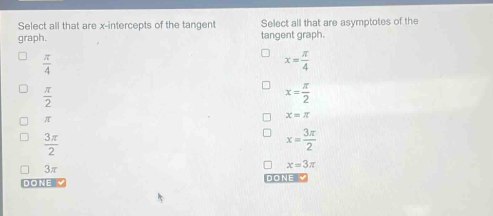 select all that are x - intercepts of the tangent graph.\n$\frac{pi}{4}$\n$\frac{pi}{2}$\n$pi$\n$\frac{3pi}{2}$\n$3pi$\ndone\nselect all that are asymptotes of the tangent graph.\n$x = \frac{pi}{4}$\n$x=\frac{pi}{2}$\n$x=pi$\n$x=\frac{3pi}{2}$\n$x = 3pi$\ndone