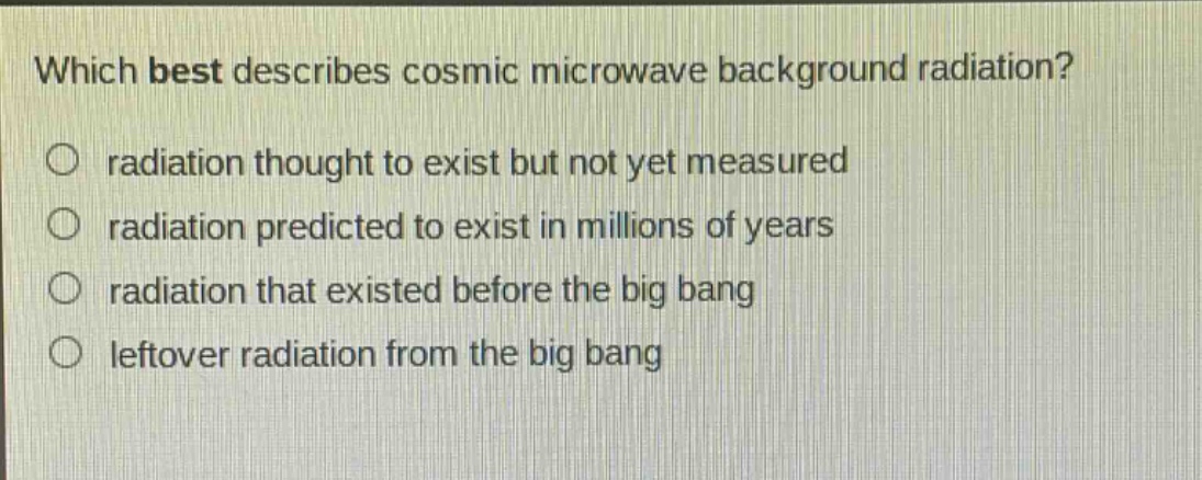 which best describes cosmic microwave background radiation?\nradiation thought to exist but not yet measured\nradiation predicted to exist in millions of years\nradiation that existed before the big bang\nleftover radiation from the big bang