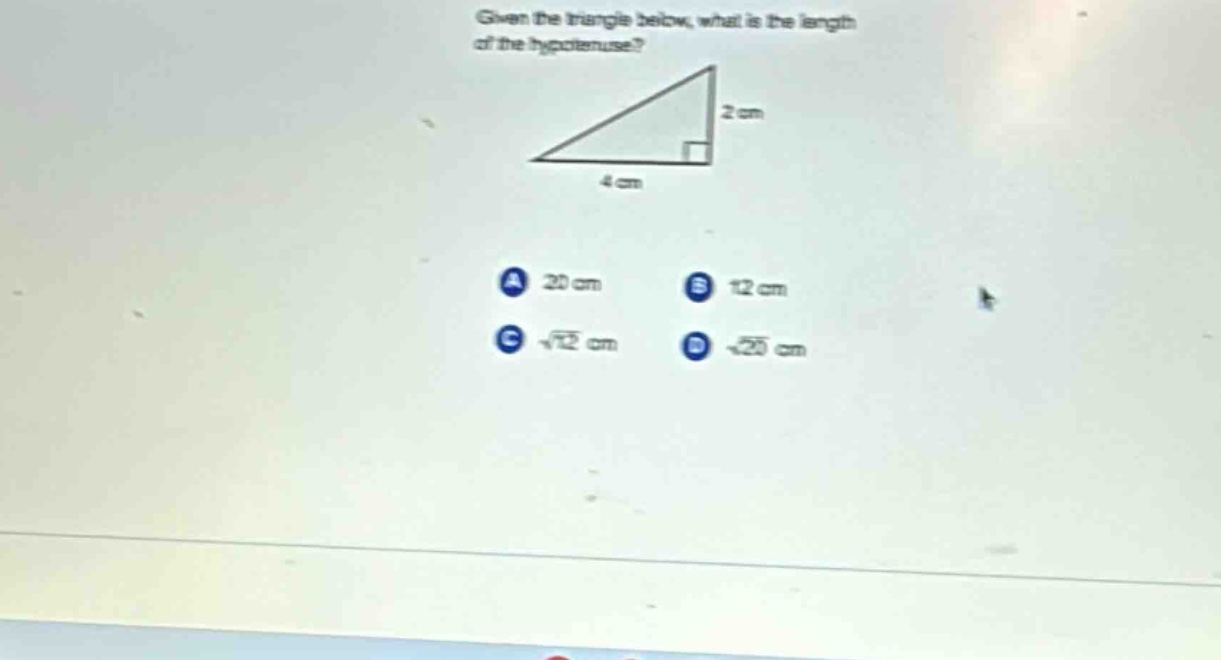 given the triangle below, what is the length of the hypotenuse? 2 cm 4 cm a 20 cm b 12 cm c $sqrt{12}$ cm d $sqrt{20}$ cm
