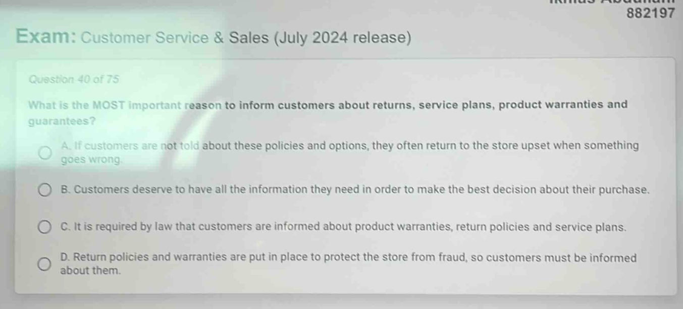 exam: customer service & sales (july 2024 release)\nquestion 40 of 75\nwhat is the most important reason to inform customers about returns, service plans, product warranties and guarantees?\na. if customers are not told about these policies and options, they often return to the store upset when something goes wrong.\nb. customers deserve to have all the information they need in order to make the best decision about their purchase.\nc. it is required by law that customers are informed about product warranties, return policies and service plans.\nd. return policies and warranties are put in place to protect the store from fraud, so customers must be informed about them.