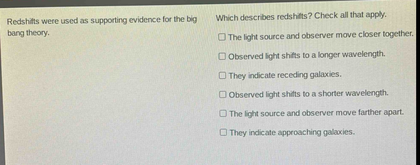 redshifts were used as supporting evidence for the big bang theory. which describes redshifts? check all that apply. the light source and observer move closer together. observed light shifts to a longer wavelength. they indicate receding galaxies. observed light shifts to a shorter wavelength. the light source and observer move farther apart. they indicate approaching galaxies.