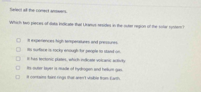 select all the correct answers. which two pieces of data indicate that uranus resides in the outer region of the solar system? it experiences high temperatures and pressures. its surface is rocky enough for people to stand on. it has tectonic plates, which indicate volcanic activity. its outer layer is made of hydrogen and helium gas. it contains faint rings that arent visible from earth.