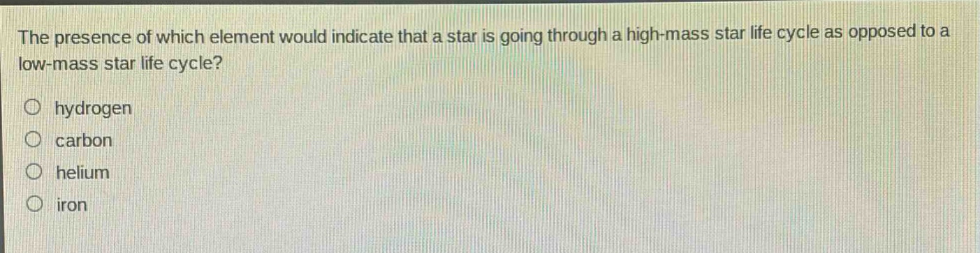 the presence of which element would indicate that a star is going through a high - mass star life cycle as opposed to a low - mass star life cycle?\n○ hydrogen\n○ carbon\n○ helium\n○ iron