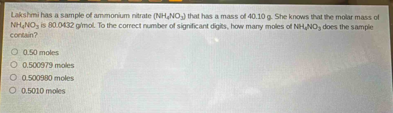 lakshmi has a sample of ammonium nitrate (nh₄no₃) that has a mass of 40.10 g. she knows that the molar mass of nh₄no₃ is 80.0432 g/mol. to the correct number of significant digits, how many moles of nh₄no₃ does the sample contain?\n\no 0.50 moles\no 0.500979 moles\no 0.500980 moles\no 0.5010 moles