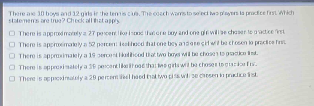 there are 10 boys and 12 girls in the tennis club. the coach wants to select two players to practice first. which statements are true? check all that apply.\nthere is approximately a 27 percent likelihood that one boy and one girl will be chosen to practice first.\nthere is approximately a 52 percent likelihood that one boy and one girl will be chosen to practice first.\nthere is approximately a 19 percent likelihood that two boys will be chosen to practice first.\nthere is approximately a 19 percent likelihood that two girls will be chosen to practice first.\nthere is approximately a 29 percent likelihood that two girls will be chosen to practice first.