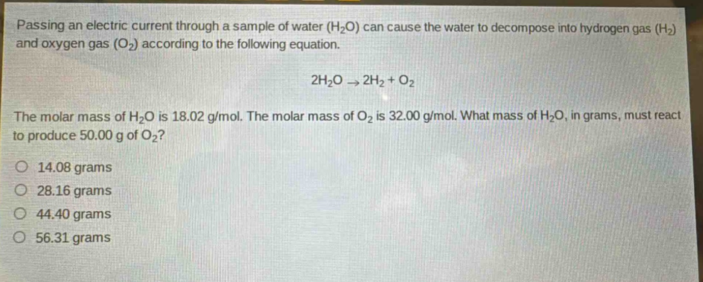 passing an electric current through a sample of water (h₂o) can cause the water to decompose into hydrogen gas (h₂) and oxygen gas (o₂) according to the following equation.\n2h₂o → 2h₂ + o₂\nthe molar mass of h₂o is 18.02 g/mol. the molar mass of o₂ is 32.00 g/mol. what mass of h₂o, in grams, must react to produce 50.00 g of o₂?\no 14.08 grams\no 28.16 grams\no 44.40 grams\no 56.31 grams